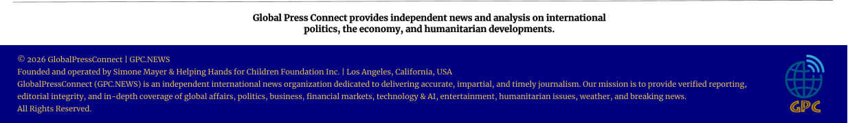 Global Press Connect provides independent news and analysis on international  politics, the economy, and humanitarian developments. © 2026 GlobalPressConnect | GPC.NEWS Founded and operated by Simone Mayer & Helping Hands for Children Foundation Inc. | Los Angeles, California, USA GlobalPressConnect (GPC.NEWS) is an independent international news organization dedicated to delivering accurate, impartial, and timely journalism. Our mission is to provide verified reporting, editorial integrity, and in-depth coverage of global affairs, politics, business, financial markets, technology & AI, entertainment, humanitarian issues, weather, and breaking news. All Rights Reserved.